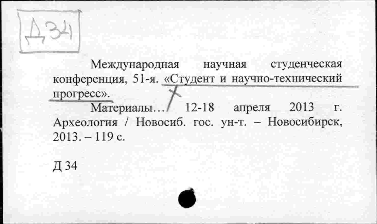 ﻿Международная научная студенческая конференция, 51 -я. «Студент и научно-технический прогресс».	7
Материалы... / 12-18 апреля 2013 г. Археология / Новосиб. гос. ун-т. - Новосибирск, 2013,- 119 с.
Д 34